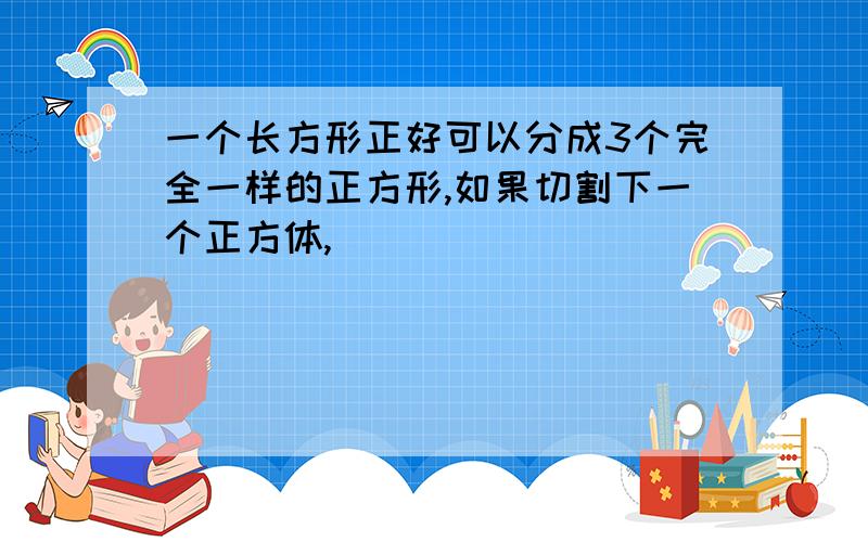 一个长方形正好可以分成3个完全一样的正方形,如果切割下一个正方体,