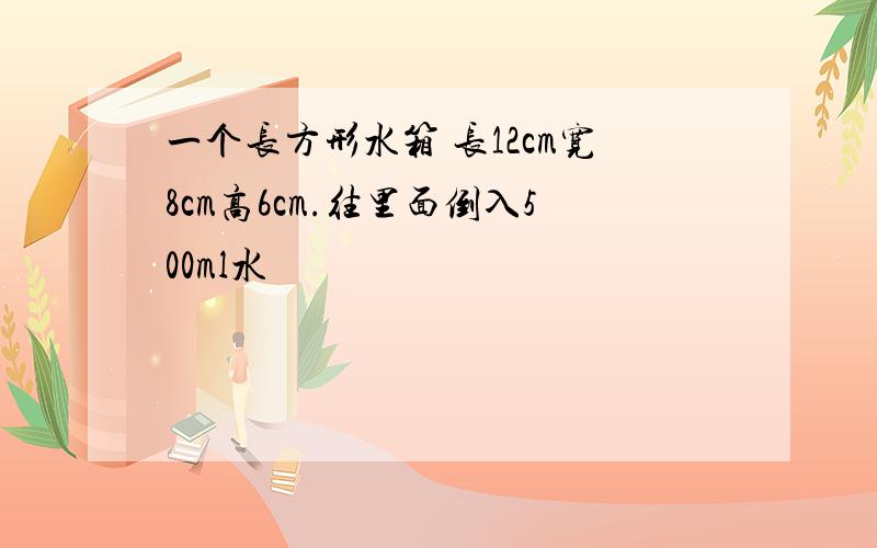 一个长方形水箱 长12cm宽8cm高6cm.往里面倒入500ml水