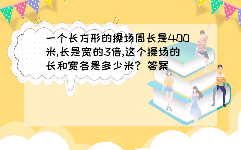 一个长方形的操场周长是400米,长是宽的3倍,这个操场的长和宽各是多少米? 答案