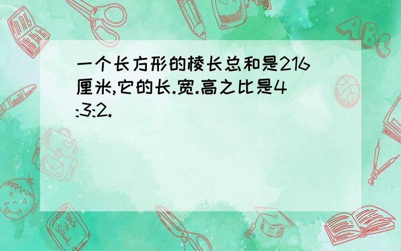 一个长方形的棱长总和是216厘米,它的长.宽.高之比是4:3:2.