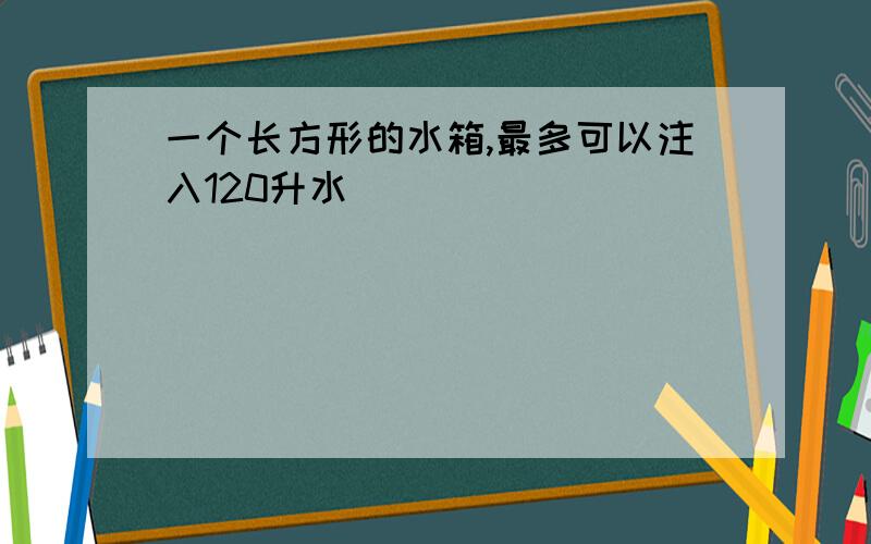 一个长方形的水箱,最多可以注入120升水