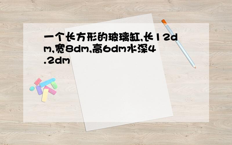 一个长方形的玻璃缸,长12dm,宽8dm,高6dm水深4.2dm