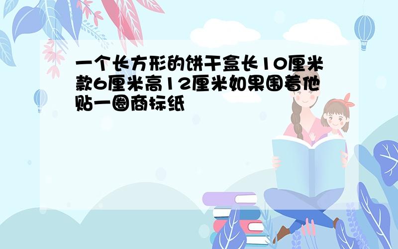 一个长方形的饼干盒长10厘米款6厘米高12厘米如果围着他贴一圈商标纸