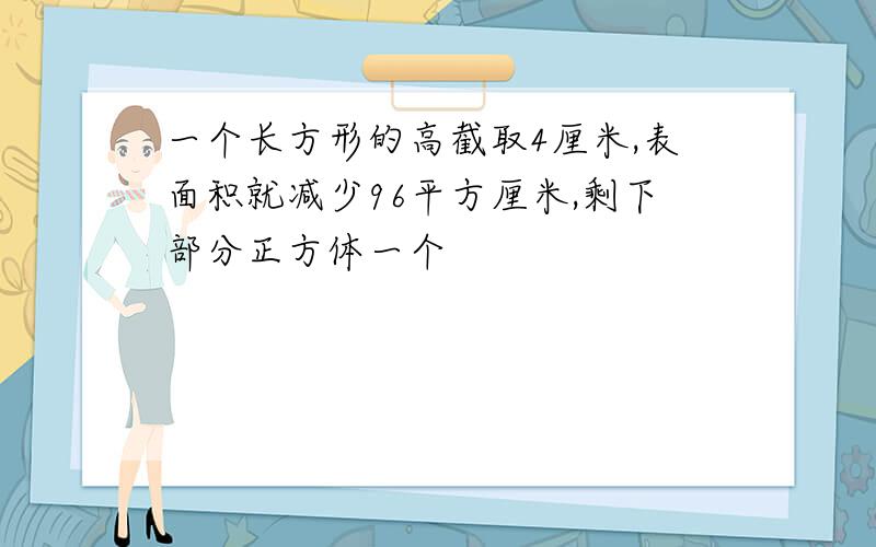 一个长方形的高截取4厘米,表面积就减少96平方厘米,剩下部分正方体一个