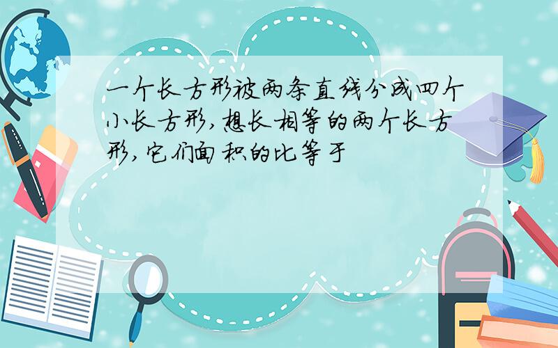 一个长方形被两条直线分成四个小长方形,想长相等的两个长方形,它们面积的比等于