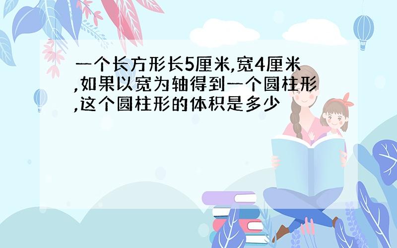 一个长方形长5厘米,宽4厘米,如果以宽为轴得到一个圆柱形,这个圆柱形的体积是多少