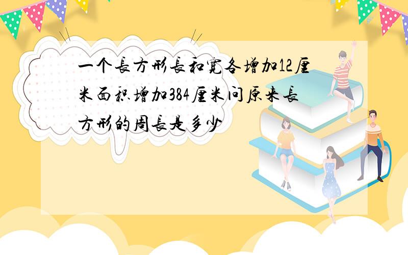 一个长方形长和宽各增加12厘米面积增加384厘米问原来长方形的周长是多少