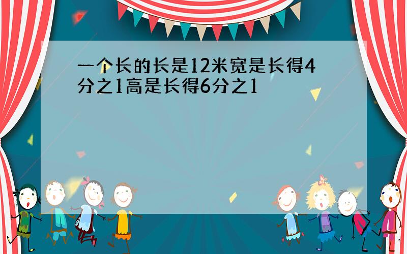 一个长的长是12米宽是长得4分之1高是长得6分之1