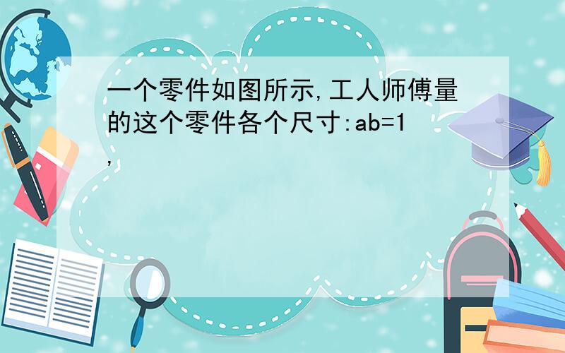 一个零件如图所示,工人师傅量的这个零件各个尺寸:ab=1,