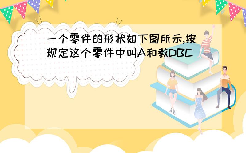 一个零件的形状如下图所示,按规定这个零件中叫A和教DBC