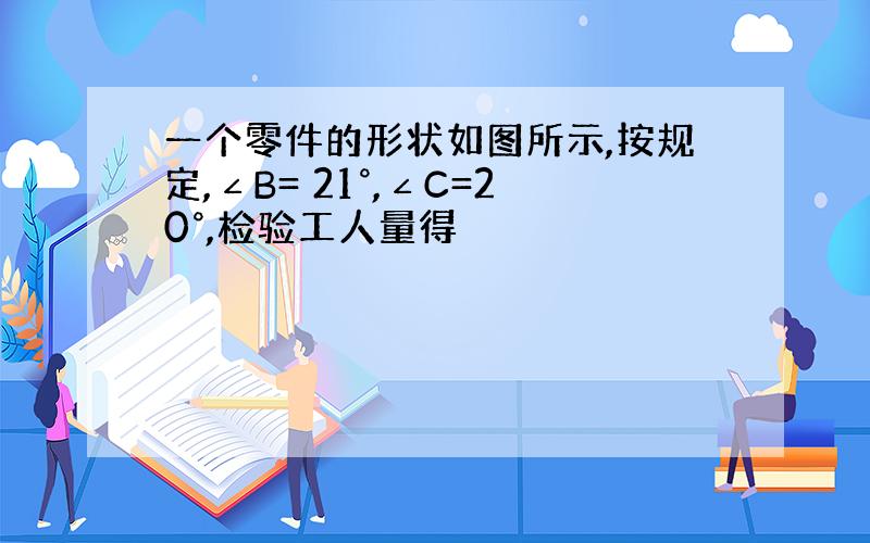 一个零件的形状如图所示,按规定,∠B= 21°,∠C=20°,检验工人量得