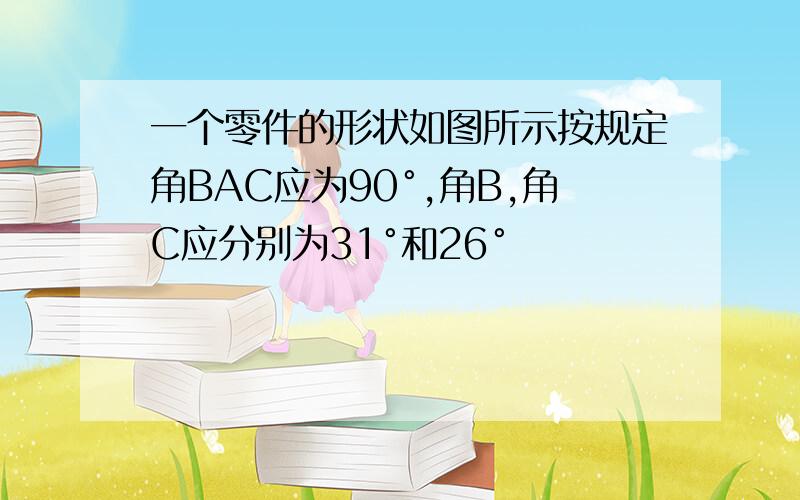 一个零件的形状如图所示按规定角BAC应为90°,角B,角C应分别为31°和26°