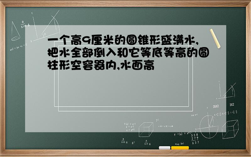 一个高9厘米的圆锥形盛满水,把水全部倒入和它等底等高的圆柱形空容器内,水面高