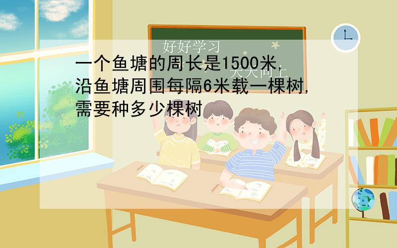 一个鱼塘的周长是1500米,沿鱼塘周围每隔6米载一棵树,需要种多少棵树