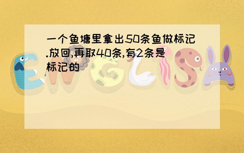 一个鱼塘里拿出50条鱼做标记.放回,再取40条,有2条是标记的