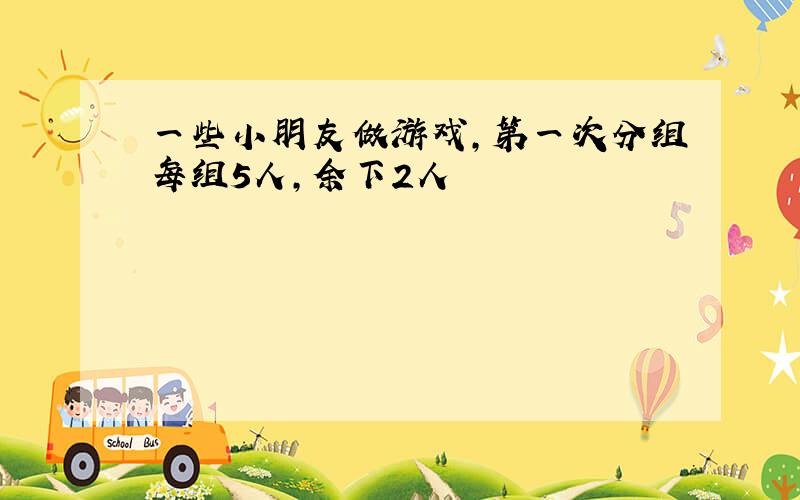 一些小朋友做游戏,第一次分组每组5人,余下2人