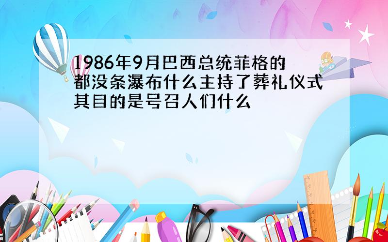 1986年9月巴西总统菲格的都没条瀑布什么主持了葬礼仪式其目的是号召人们什么