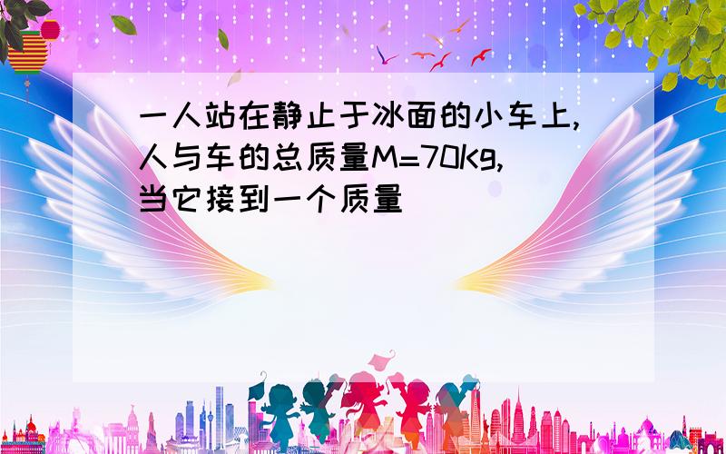 一人站在静止于冰面的小车上,人与车的总质量M=70Kg,当它接到一个质量