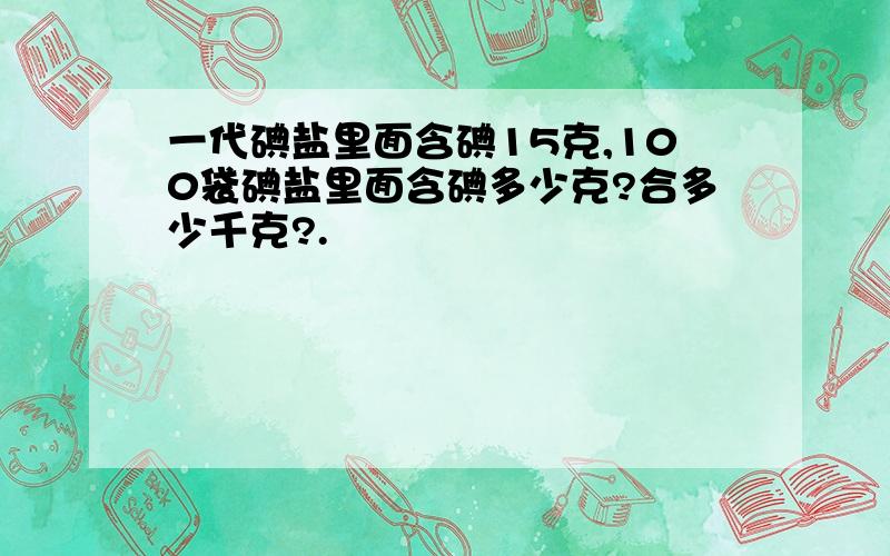 一代碘盐里面含碘15克,100袋碘盐里面含碘多少克?合多少千克?.