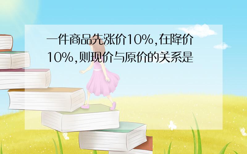 一件商品先涨价10%,在降价10%,则现价与原价的关系是