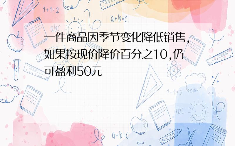 一件商品因季节变化降低销售,如果按现价降价百分之10,仍可盈利50元