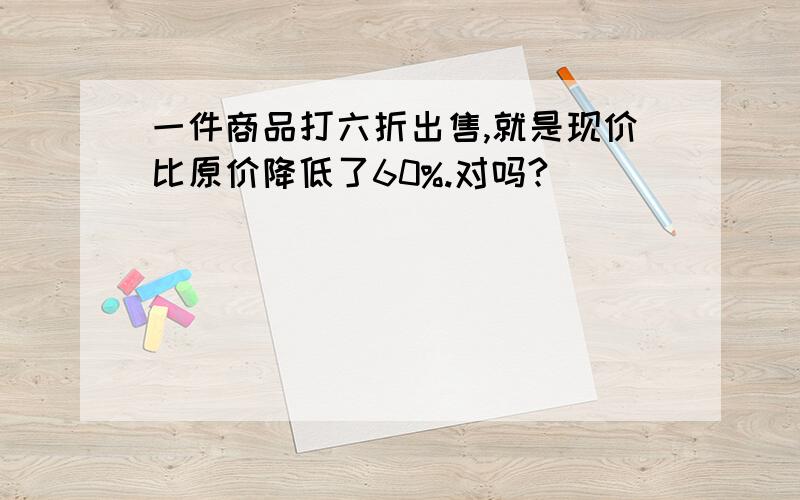 一件商品打六折出售,就是现价比原价降低了60%.对吗?