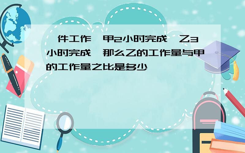 一件工作,甲2小时完成,乙3小时完成,那么乙的工作量与甲的工作量之比是多少