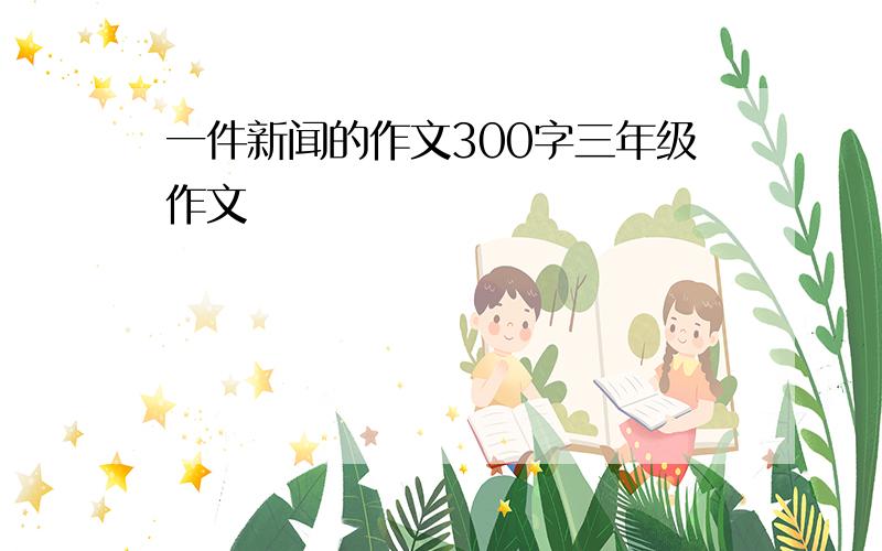 一件新闻的作文300字三年级作文