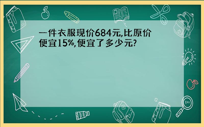 一件衣服现价684元,比原价便宜15%,便宜了多少元?