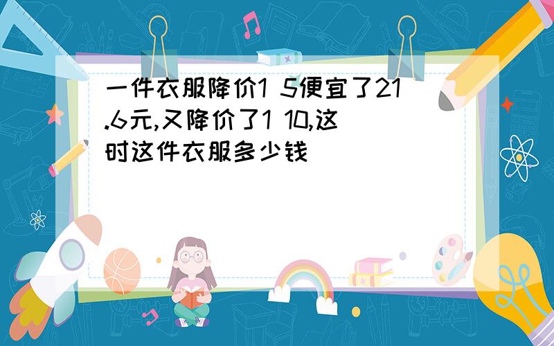 一件衣服降价1 5便宜了21.6元,又降价了1 10,这时这件衣服多少钱