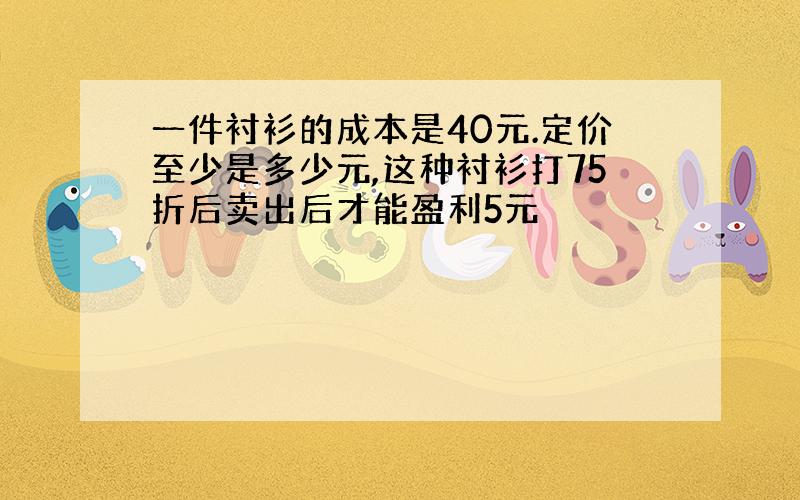 一件衬衫的成本是40元.定价至少是多少元,这种衬衫打75折后卖出后才能盈利5元