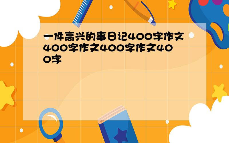 一件高兴的事日记400字作文400字作文400字作文400字