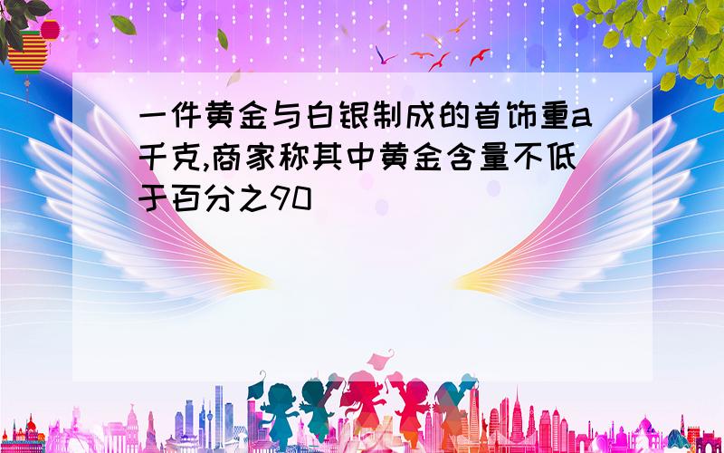 一件黄金与白银制成的首饰重a千克,商家称其中黄金含量不低于百分之90