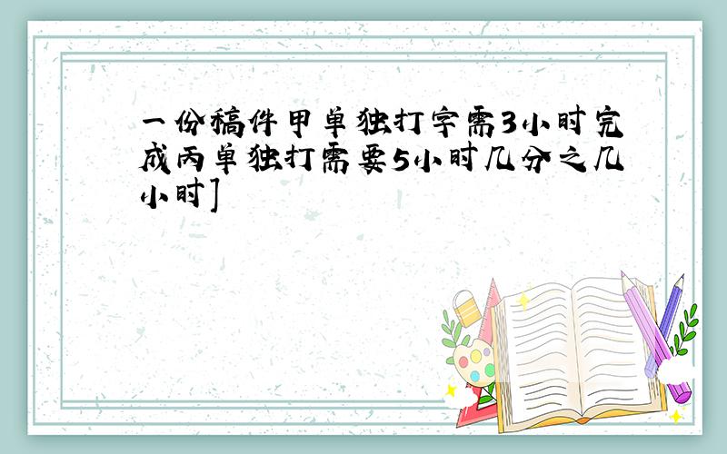 一份稿件甲单独打字需3小时完成丙单独打需要5小时几分之几小时]