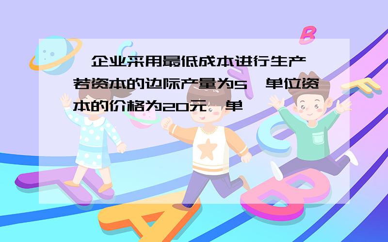 一企业采用最低成本进行生产,若资本的边际产量为5,单位资本的价格为20元,单