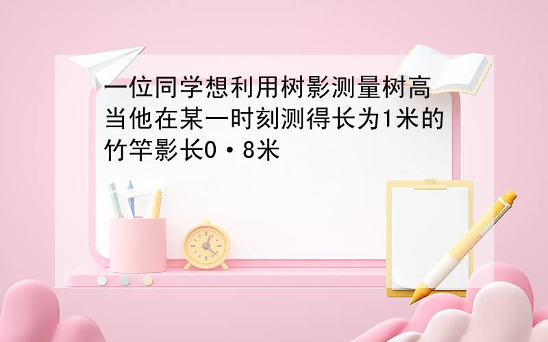 一位同学想利用树影测量树高 当他在某一时刻测得长为1米的竹竿影长0·8米