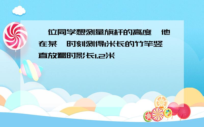 一位同学想测量旗杆的高度,他在某一时刻测得1米长的竹竿竖直放置时影长1.2米