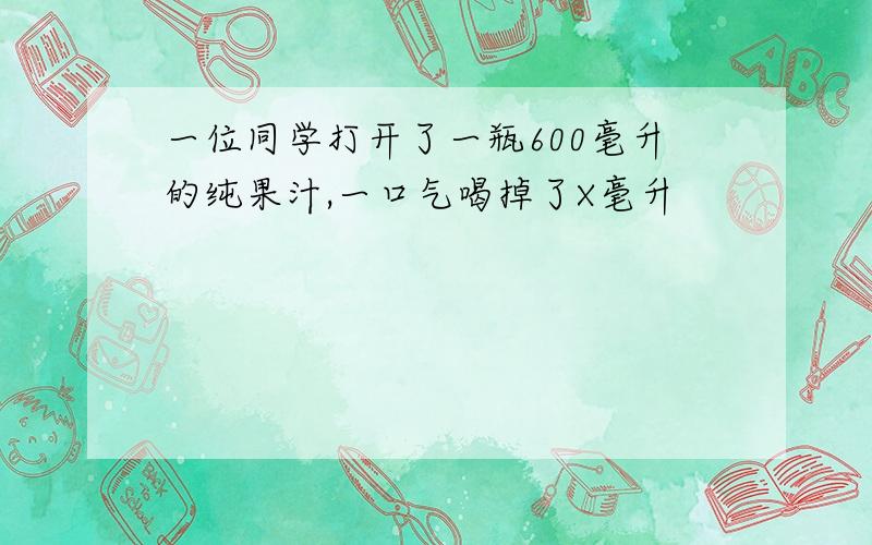 一位同学打开了一瓶600毫升的纯果汁,一口气喝掉了X毫升