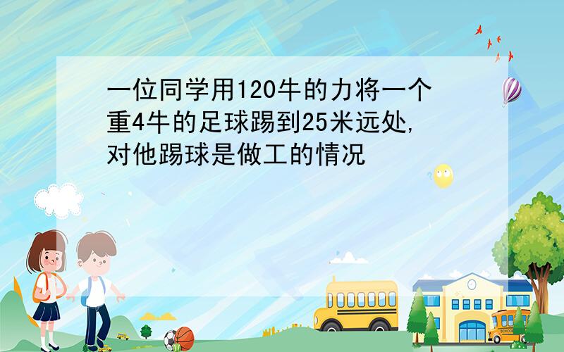 一位同学用120牛的力将一个重4牛的足球踢到25米远处,对他踢球是做工的情况