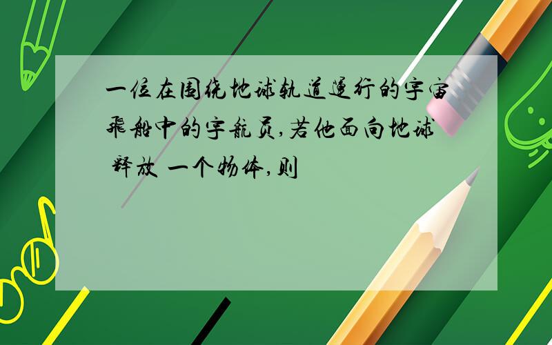 一位在围绕地球轨道运行的宇宙飞船中的宇航员,若他面向地球 释放 一个物体,则