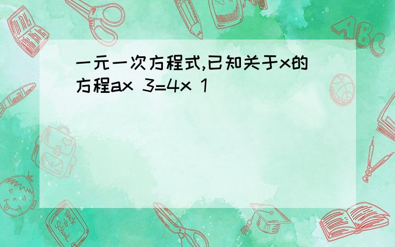 一元一次方程式,已知关于x的方程ax 3=4x 1