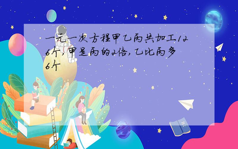 一元一次方程甲乙丙共加工126个,甲是丙的2倍,乙比丙多6个