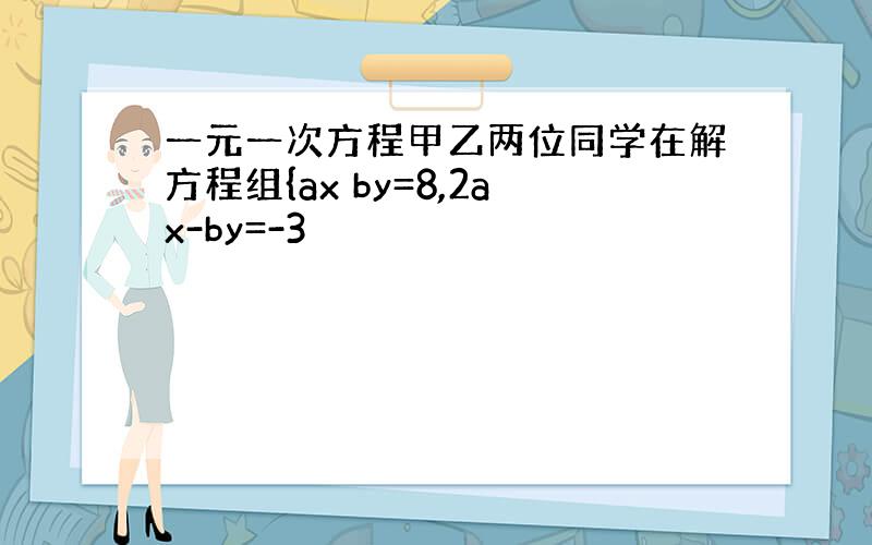 一元一次方程甲乙两位同学在解方程组{ax by=8,2ax-by=-3