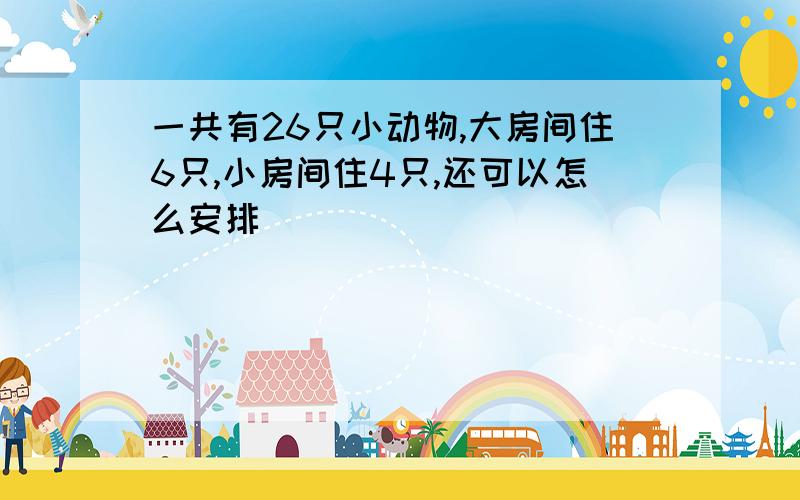 一共有26只小动物,大房间住6只,小房间住4只,还可以怎么安排