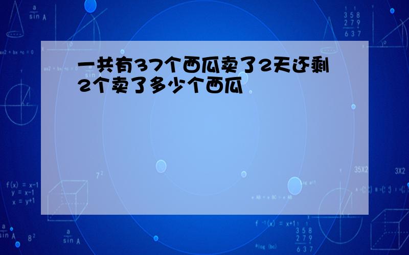 一共有37个西瓜卖了2天还剩2个卖了多少个西瓜