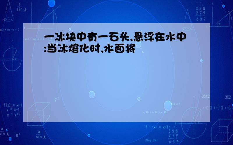 一冰块中有一石头,悬浮在水中:当冰熔化时,水面将