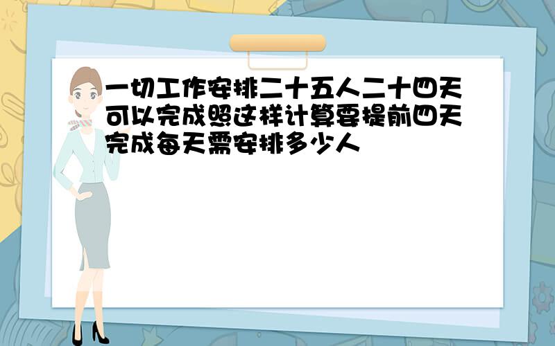 一切工作安排二十五人二十四天可以完成照这样计算要提前四天完成每天需安排多少人