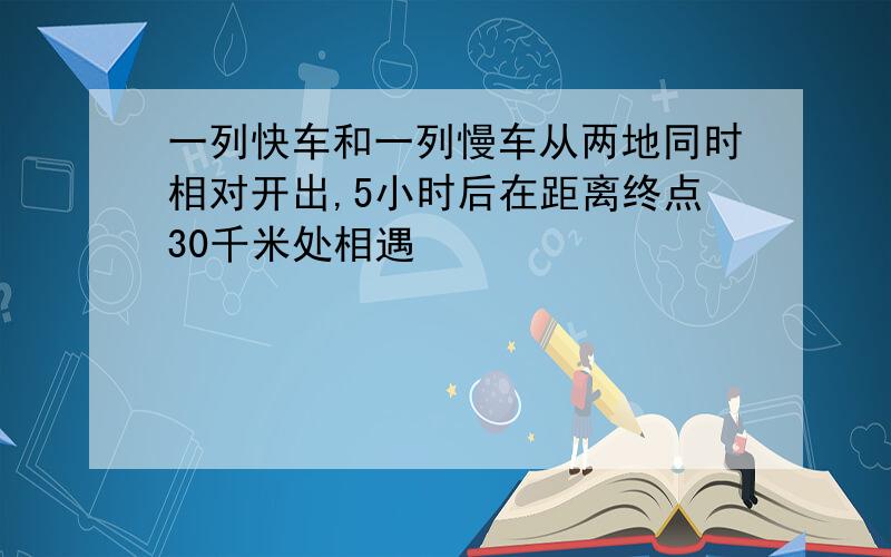 一列快车和一列慢车从两地同时相对开出,5小时后在距离终点30千米处相遇