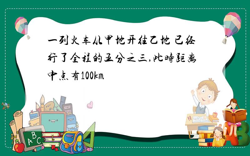 一列火车从甲地开往乙地 已经行了全程的五分之三,此时距离中点有100km