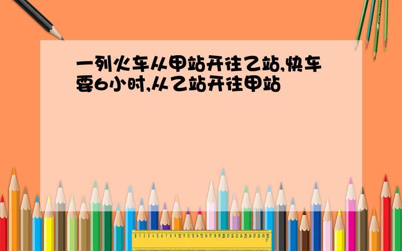 一列火车从甲站开往乙站,快车要6小时,从乙站开往甲站